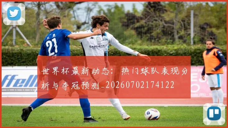 世界杯最新动态:热门球队表现分析与夺冠预测_20260702174122