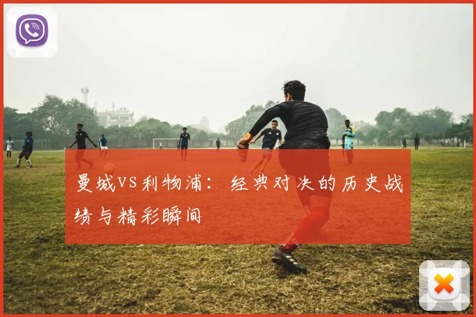 曼城vs利物浦：经典对决的历史战绩与精彩瞬间