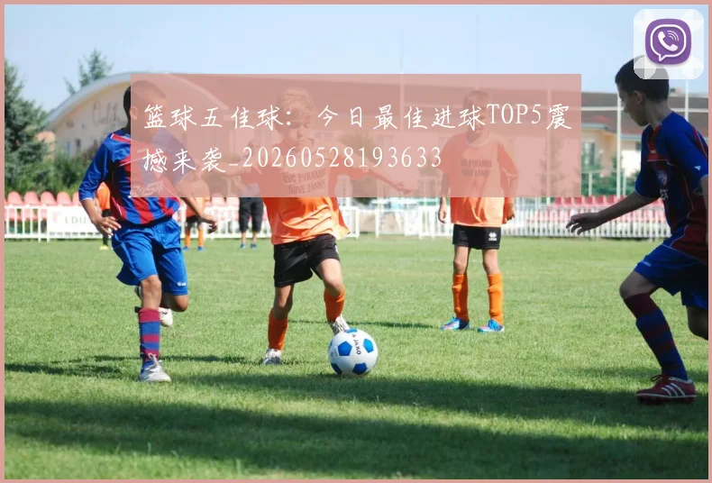 篮球五佳球：今日最佳进球TOP5震撼来袭_20260528193633
