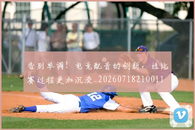 告别单调!电竞配音的创新,让比赛过程更加沉浸_20260718210011