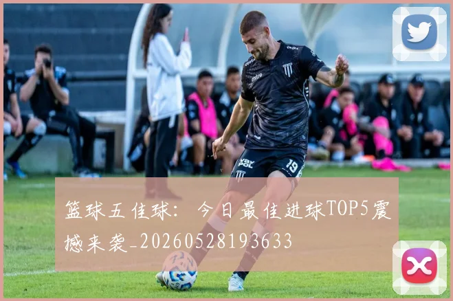 篮球五佳球:今日最佳进球TOP5震撼来袭_20260528193633