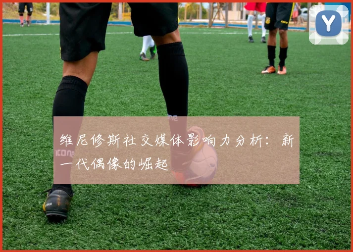 维尼修斯社交媒体影响力分析:新一代偶像的崛起