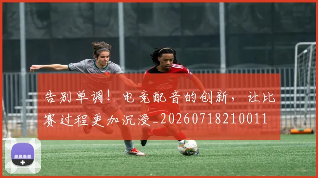 告别单调！电竞配音的创新，让比赛过程更加沉浸_20260718210011
