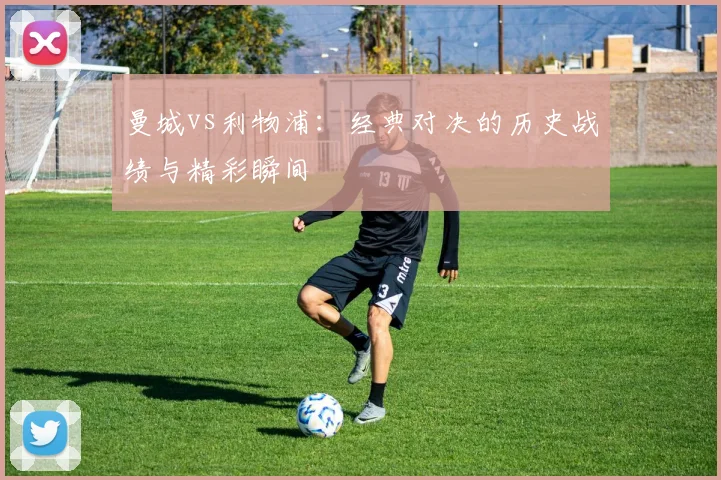 曼城vs利物浦：经典对决的历史战绩与精彩瞬间