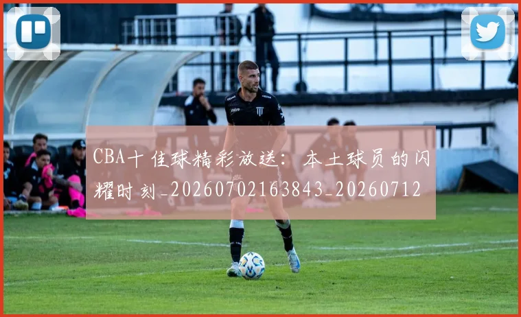 CBA十佳球精彩放送：本土球员的闪耀时刻_20260702163843_20260712043831