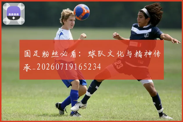 国足粉丝必看:球队文化与精神传承_20260719165234