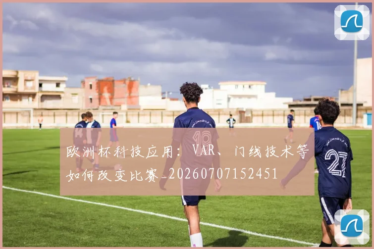 欧洲杯科技应用:VAR、门线技术等如何改变比赛_20260707152451
