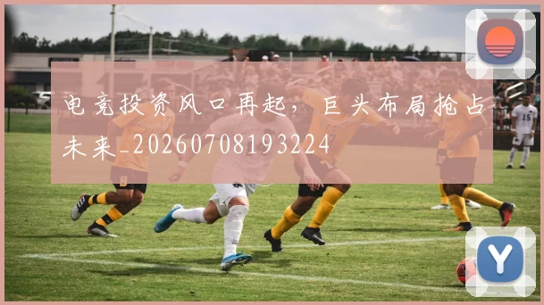 电竞投资风口再起，巨头布局抢占未来_20260708193224