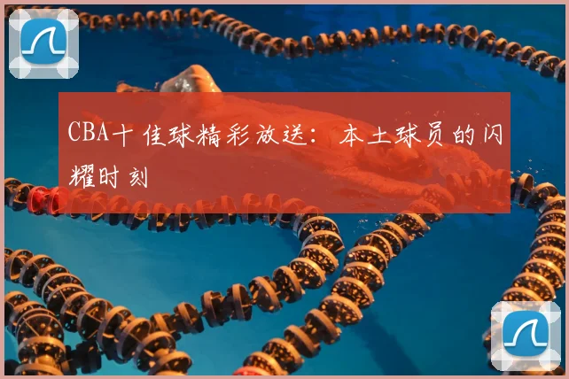 CBA十佳球精彩放送:本土球员的闪耀时刻