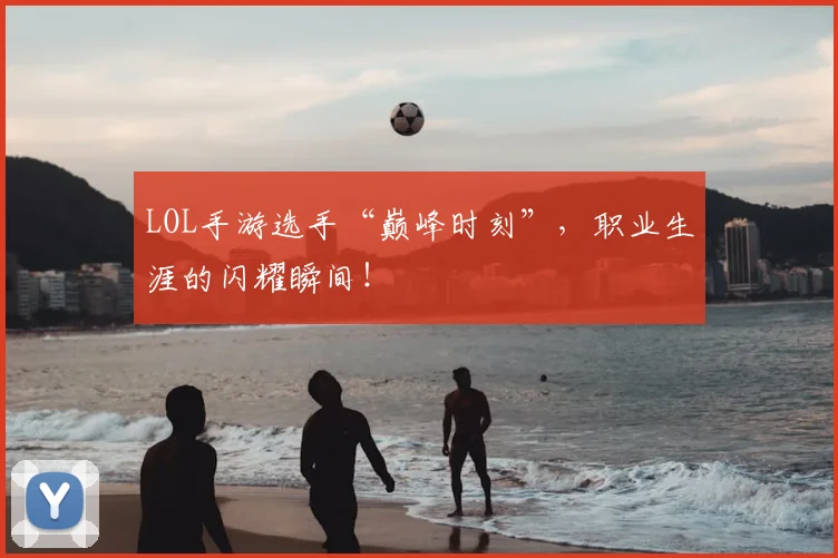 LOL手游选手“巅峰时刻”，职业生涯的闪耀瞬间！