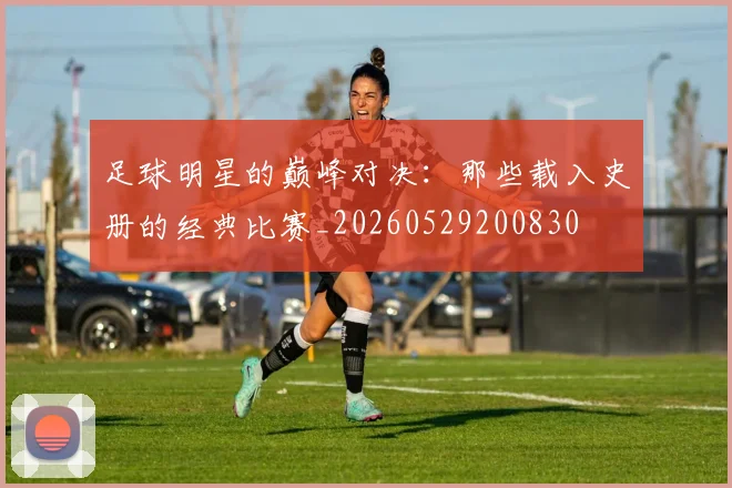 足球明星的巅峰对决:那些载入史册的经典比赛_20260529200830