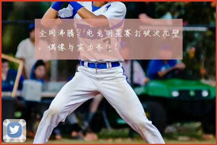 全网沸腾！电竞明星赛打破次元壁，偶像与实力齐飞！