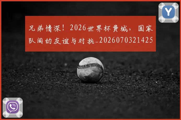 兄弟情深!2026世界杯费城,国家队间的友谊与对抗_20260703214259