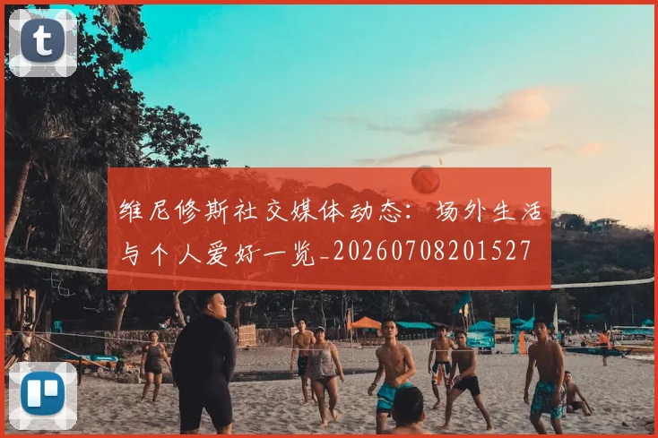 维尼修斯社交媒体动态:场外生活与个人爱好一览_20260708201527