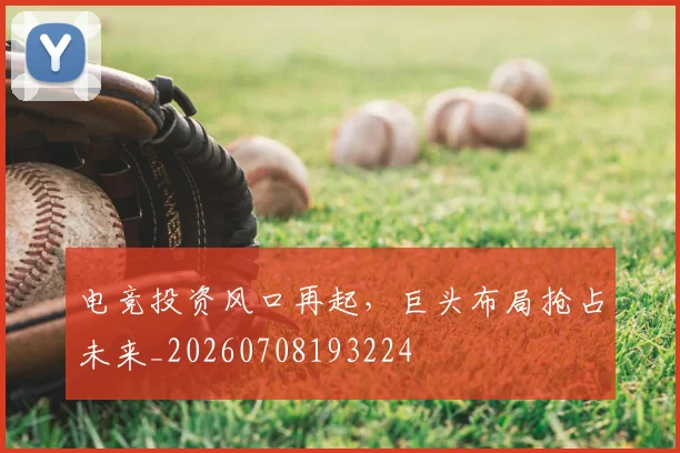 电竞投资风口再起，巨头布局抢占未来_20260708193224