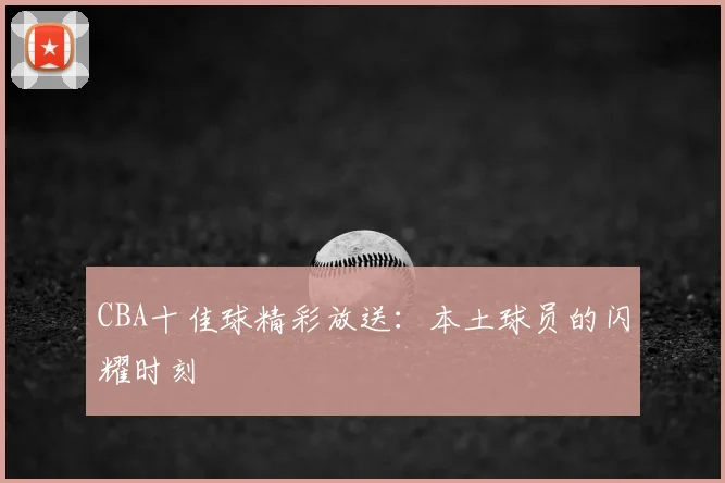 CBA十佳球精彩放送：本土球员的闪耀时刻