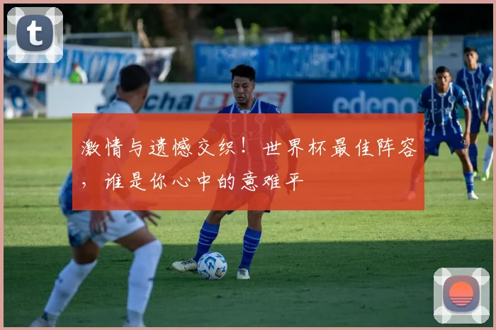 激情与遗憾交织！世界杯最佳阵容，谁是你心中的意难平