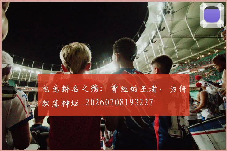 电竞排名之殇：曾经的王者，为何跌落神坛_20260708193227