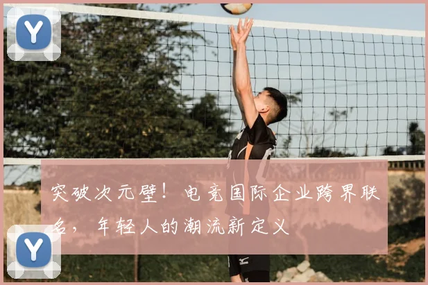 突破次元壁！电竞国际企业跨界联名，年轻人的潮流新定义