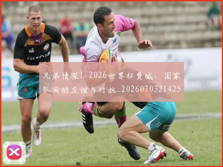 兄弟情深！2026世界杯费城，国家队间的友谊与对抗_20260703214259