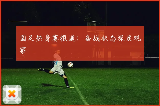 国足热身赛报道:备战状态深度观察