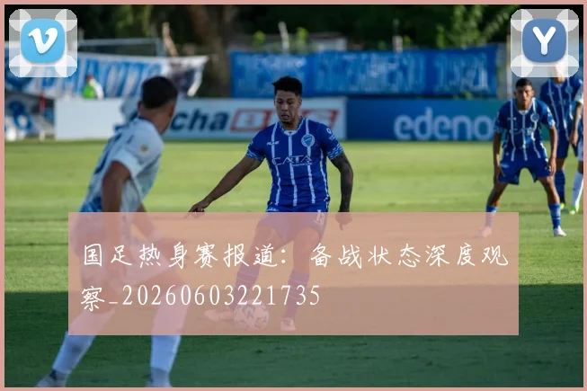 国足热身赛报道：备战状态深度观察_20260603221735