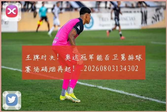 王牌对决!奥运冠军能否卫冕排球赛场硝烟再起!_20260803134302